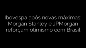 ​Ibovespa após novas máximas: Morgan Stanley e JPMorgan reforçam otimismo com Brasil 